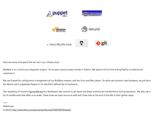 + many Mozilla tools
Here are some of projects that we use in our infrastructure.
!
Buildbot is our continuous integration engine. It’s an open source project written in Python. We spend a lot of time writing Python to extend and
customize it.
!
We use Puppet for configuration management all our Buildbot masters, and the Linux and Mac slaves. So when we provision new hardware, we just boot
the device and it puppetizes based on it’s role that’s defined by it’s hostname.
!
Our repository of record is hg.mozilla.org but developers also commit to git repos and these commits are transferred to the hg repository. We also use a
lot of mozilla tools that allow us to scale. These tools are open source as well and I have links at the end of the talk to their github repos.
!
——
References
octokitty http://www.flickr.com/photos/tachikoma/2760470578/sizes/l/
 
