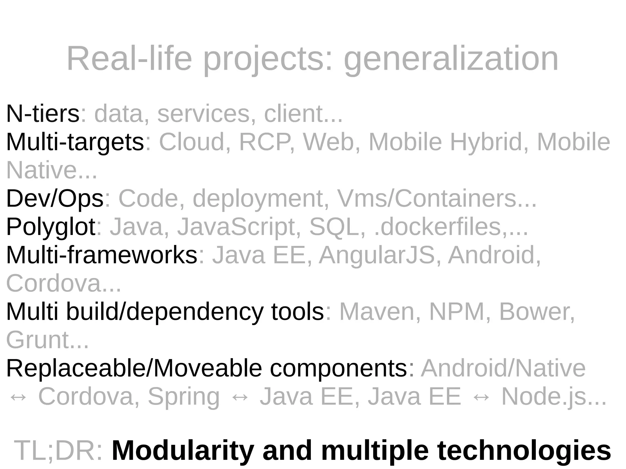 Real-life projects: generalization
N-tiers: data, services, client...
Multi-targets: Cloud, RCP, Web, Mobile Hybrid, Mobile
Native...
Dev/Ops: Code, deployment, Vms/Containers...
Polyglot: Java, JavaScript, SQL, .dockerfiles,...
Multi-frameworks: Java EE, AngularJS, Android,
Cordova...
Multi build/dependency tools: Maven, NPM, Bower,
Grunt...
Replaceable/Moveable components: Android/Native
↔ Cordova, Spring ↔ Java EE, Java EE ↔ Node.js...
TL;DR: Modularity and multiple technologies
 