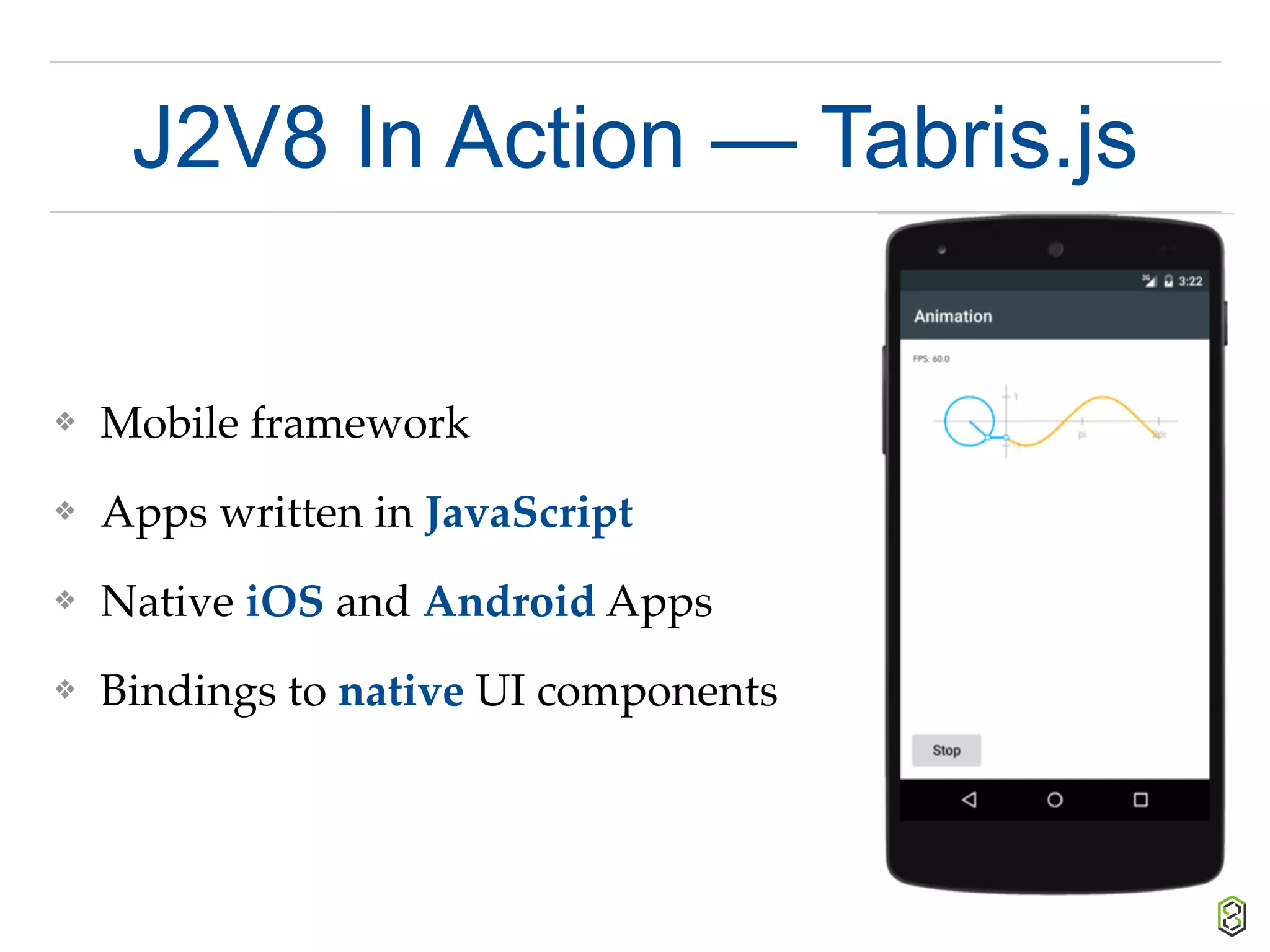 J2V8 In Action — Tabris.js
❖ Mobile framework
❖ Apps written in JavaScript
❖ Native iOS and Android Apps
❖ Bindings to native UI components
 