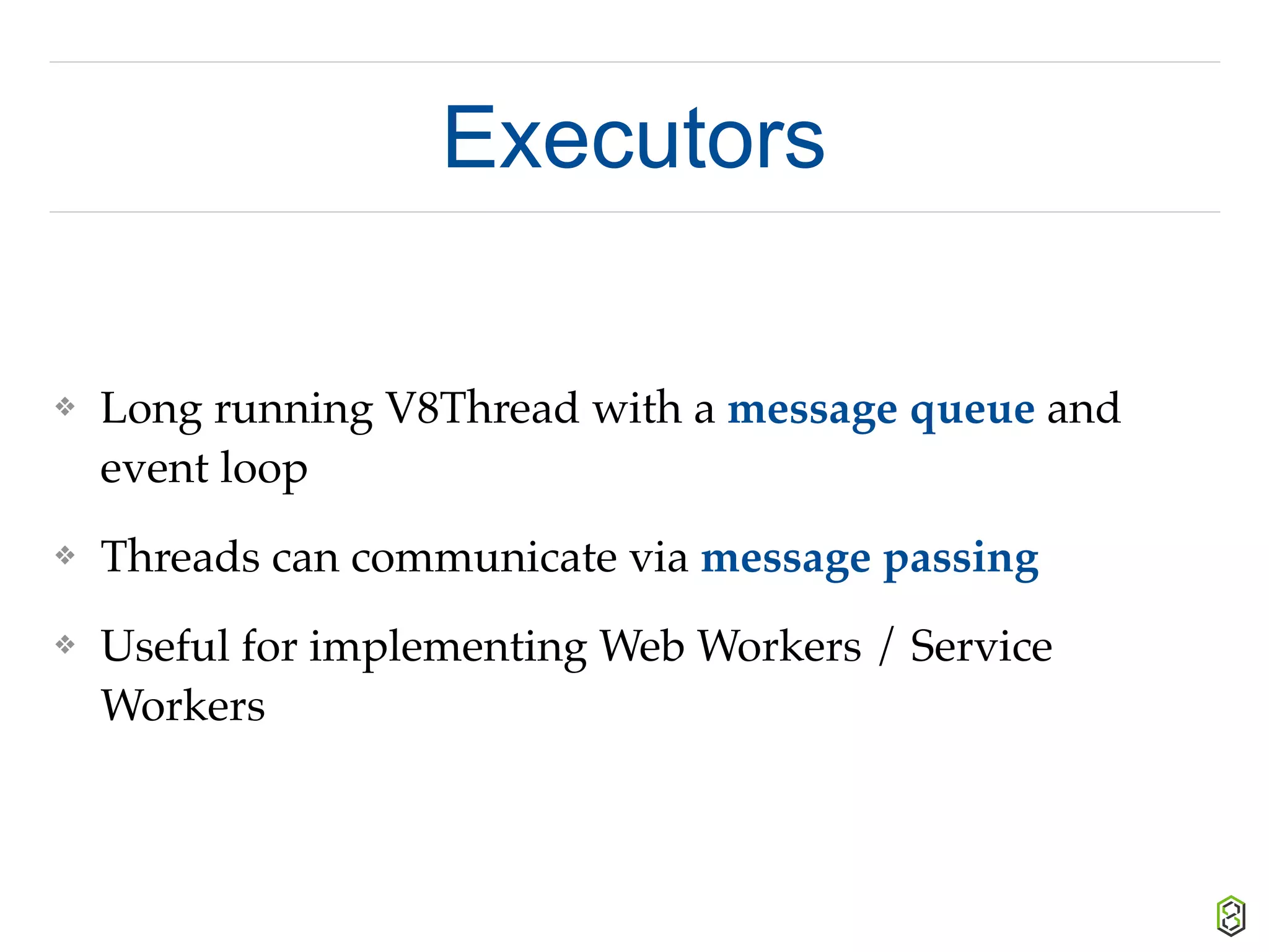 Executors
❖ Long running V8Thread with a message queue and
event loop
❖ Threads can communicate via message passing
❖ Useful for implementing Web Workers / Service
Workers
 