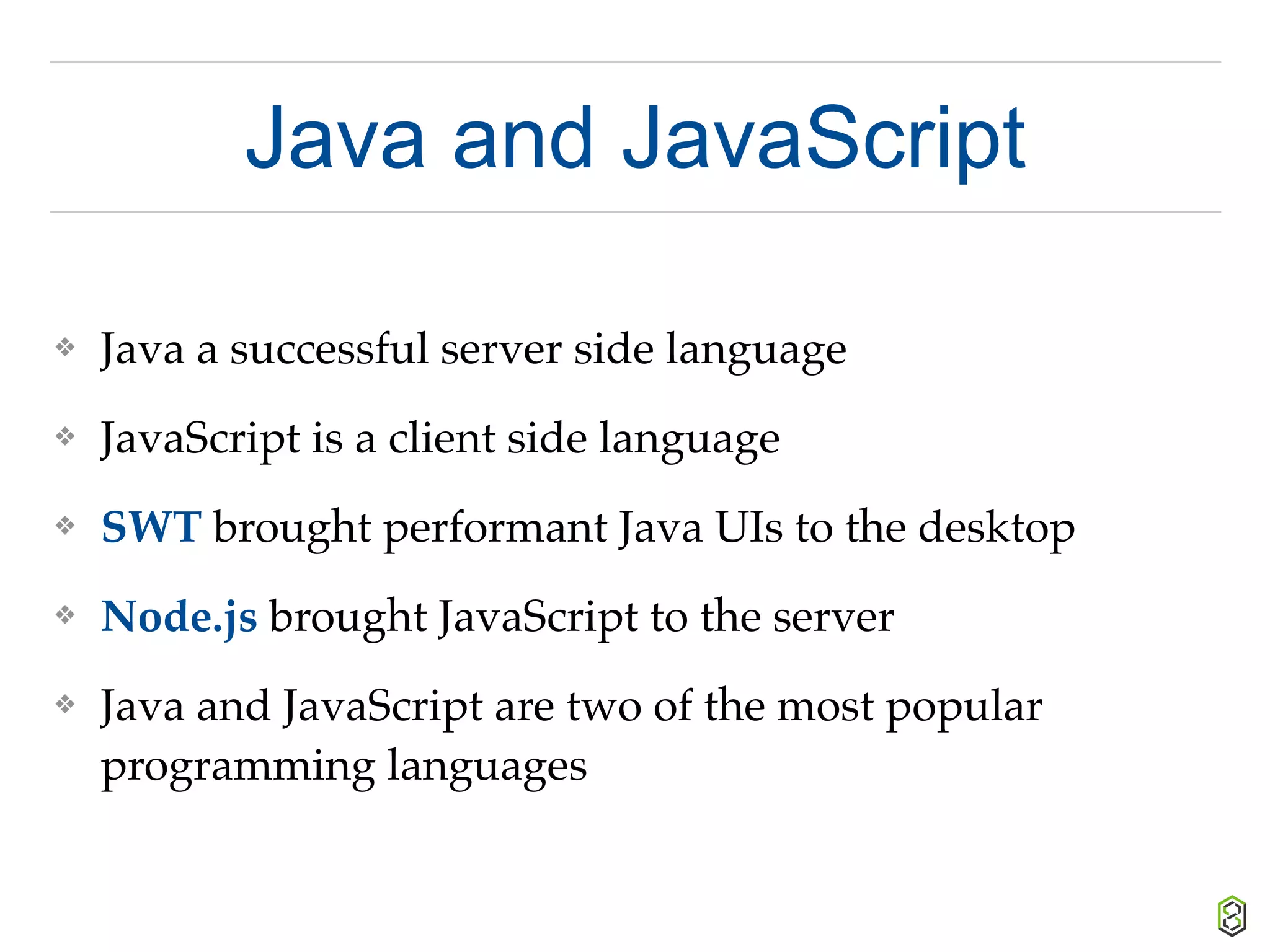 Java and JavaScript
❖ Java a successful server side language
❖ JavaScript is a client side language
❖ SWT brought performant Java UIs to the desktop
❖ Node.js brought JavaScript to the server
❖ Java and JavaScript are two of the most popular
programming languages
 