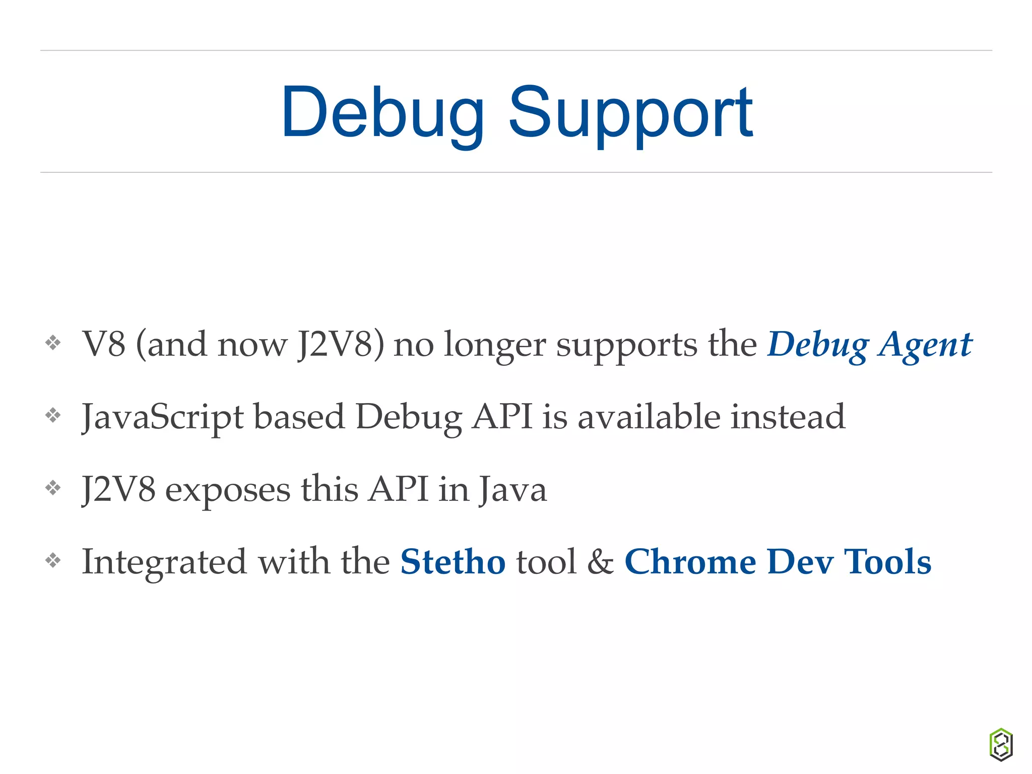 Debug Support
❖ V8 (and now J2V8) no longer supports the Debug Agent
❖ JavaScript based Debug API is available instead
❖ J2V8 exposes this API in Java
❖ Integrated with the Stetho tool & Chrome Dev Tools
 