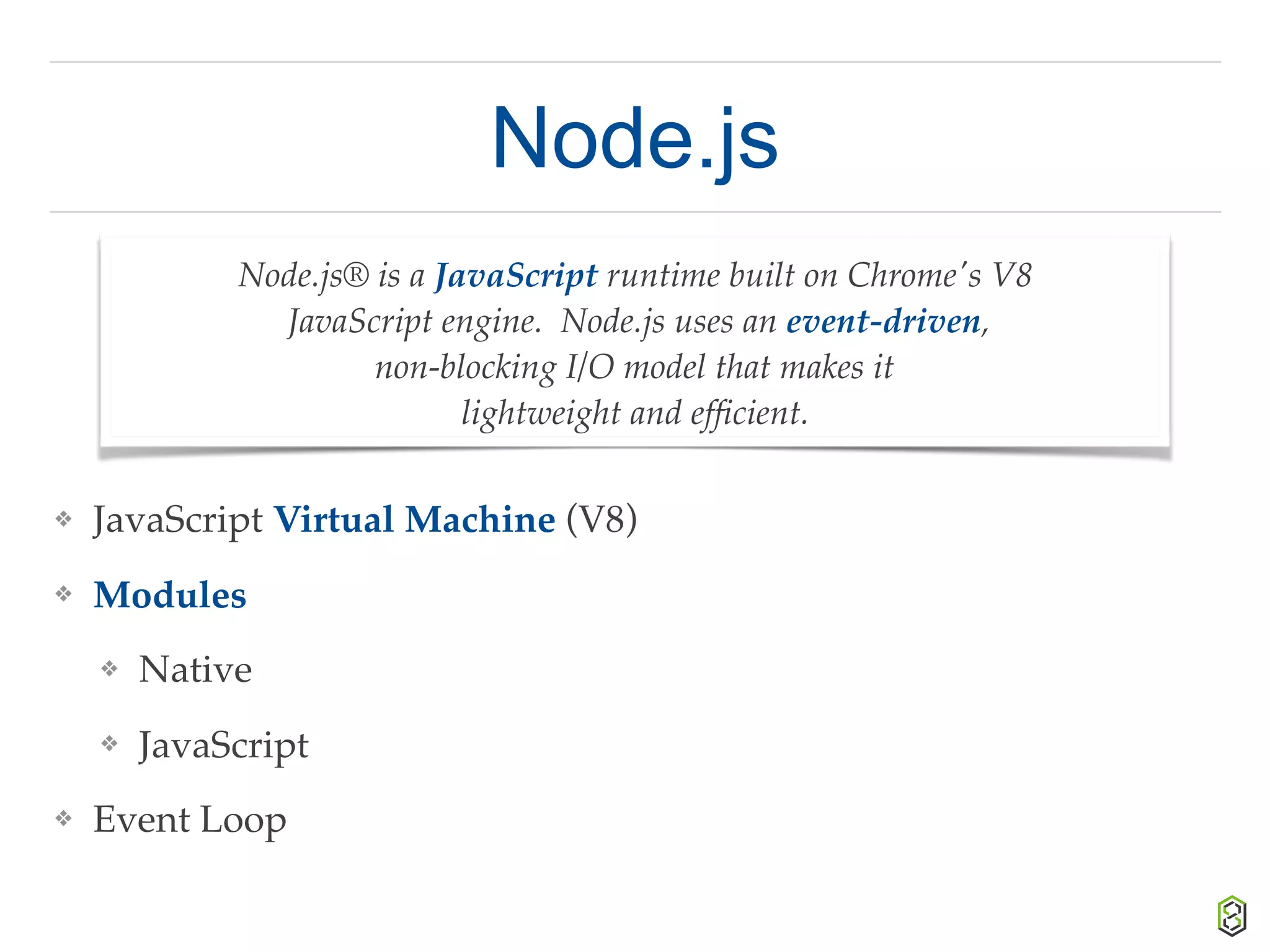 Node.js
❖ JavaScript Virtual Machine (V8)
❖ Modules
❖ Native
❖ JavaScript
❖ Event Loop
Node.js® is a JavaScript runtime built on Chrome's V8
JavaScript engine. Node.js uses an event-driven,
non-blocking I/O model that makes it
lightweight and efﬁcient.
 