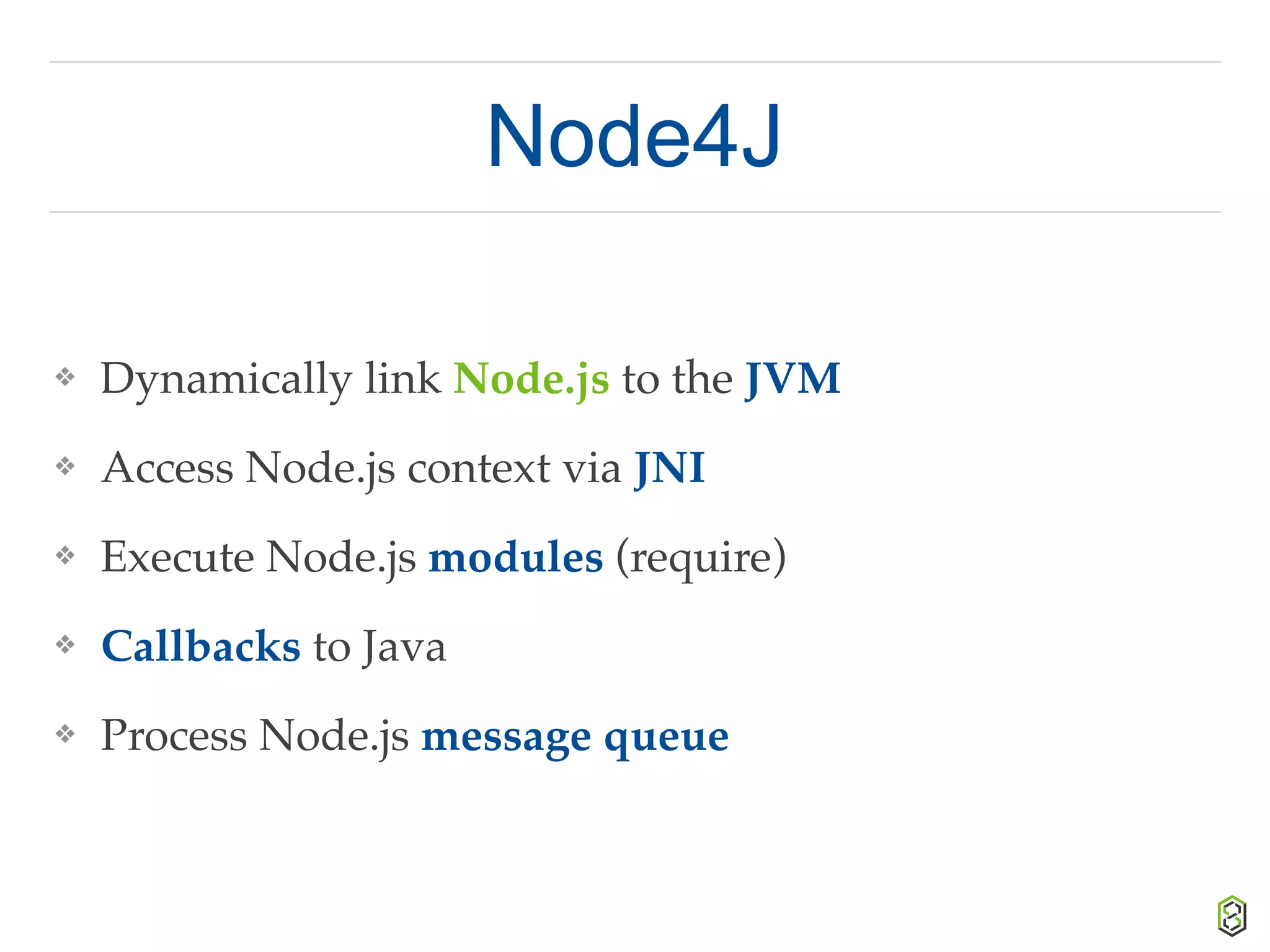 Node4J
❖ Dynamically link Node.js to the JVM
❖ Access Node.js context via JNI
❖ Execute Node.js modules (require)
❖ Callbacks to Java
❖ Process Node.js message queue
 