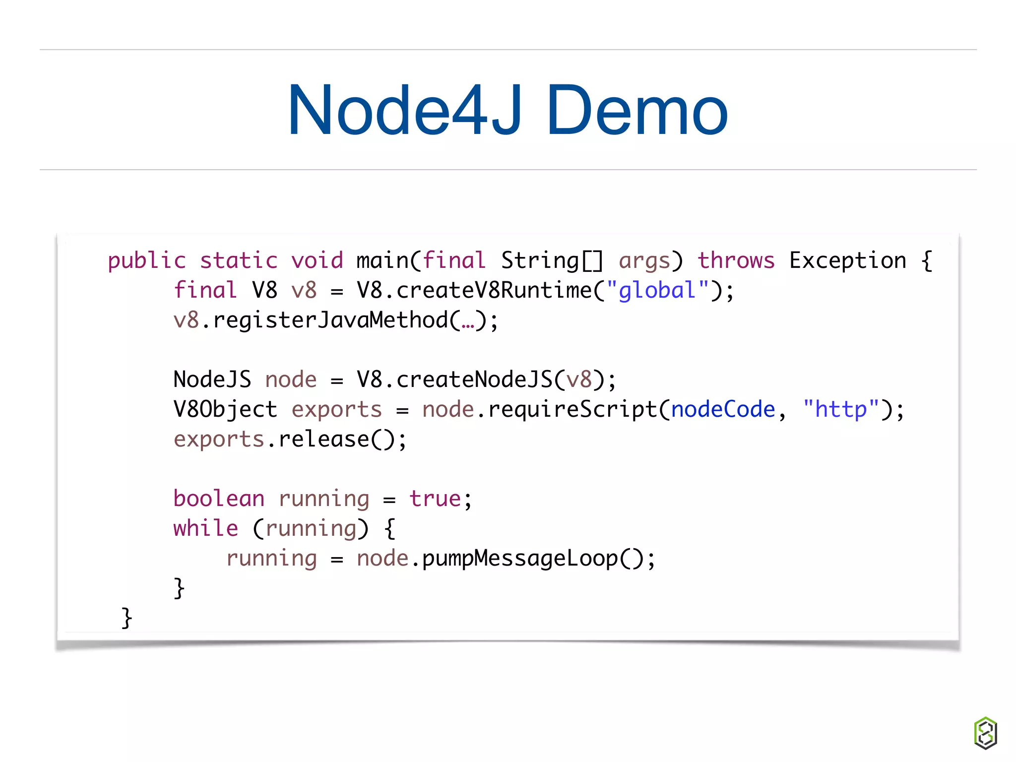 Node4J Demo
public static void main(final String[] args) throws Exception {
final V8 v8 = V8.createV8Runtime("global");
v8.registerJavaMethod(…);
NodeJS node = V8.createNodeJS(v8);
V8Object exports = node.requireScript(nodeCode, "http");
exports.release();
boolean running = true;
while (running) {
running = node.pumpMessageLoop();
}
}
 