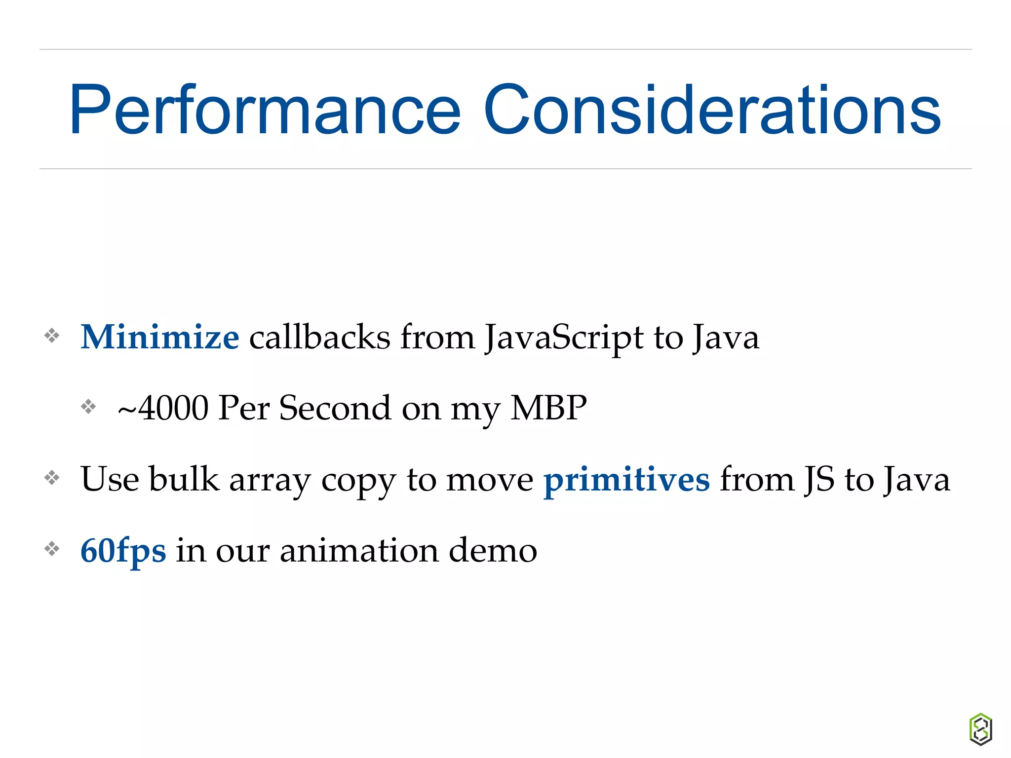 Performance Considerations
❖ Minimize callbacks from JavaScript to Java
❖ ~4000 Per Second on my MBP
❖ Use bulk array copy to move primitives from JS to Java
❖ 60fps in our animation demo
 