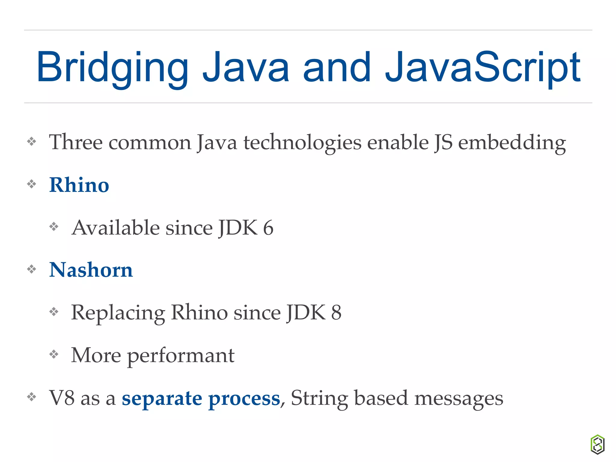 Bridging Java and JavaScript
❖ Three common Java technologies enable JS embedding
❖ Rhino
❖ Available since JDK 6
❖ Nashorn
❖ Replacing Rhino since JDK 8
❖ More performant
❖ V8 as a separate process, String based messages
 