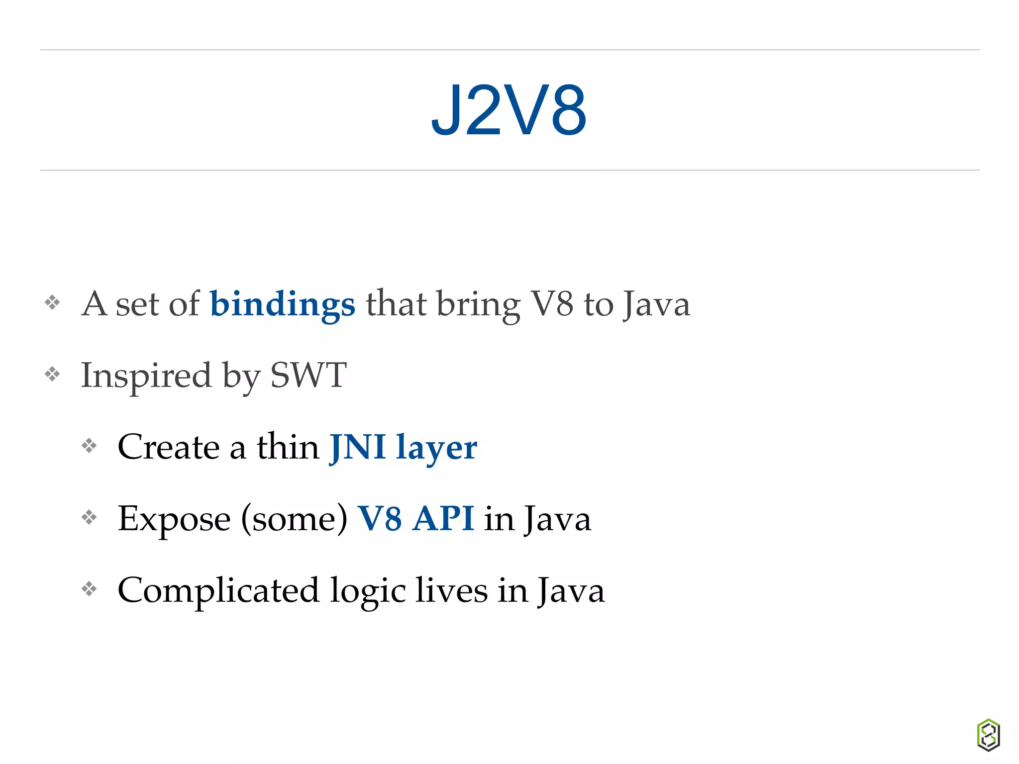 J2V8
❖ A set of bindings that bring V8 to Java
❖ Inspired by SWT
❖ Create a thin JNI layer
❖ Expose (some) V8 API in Java
❖ Complicated logic lives in Java
 