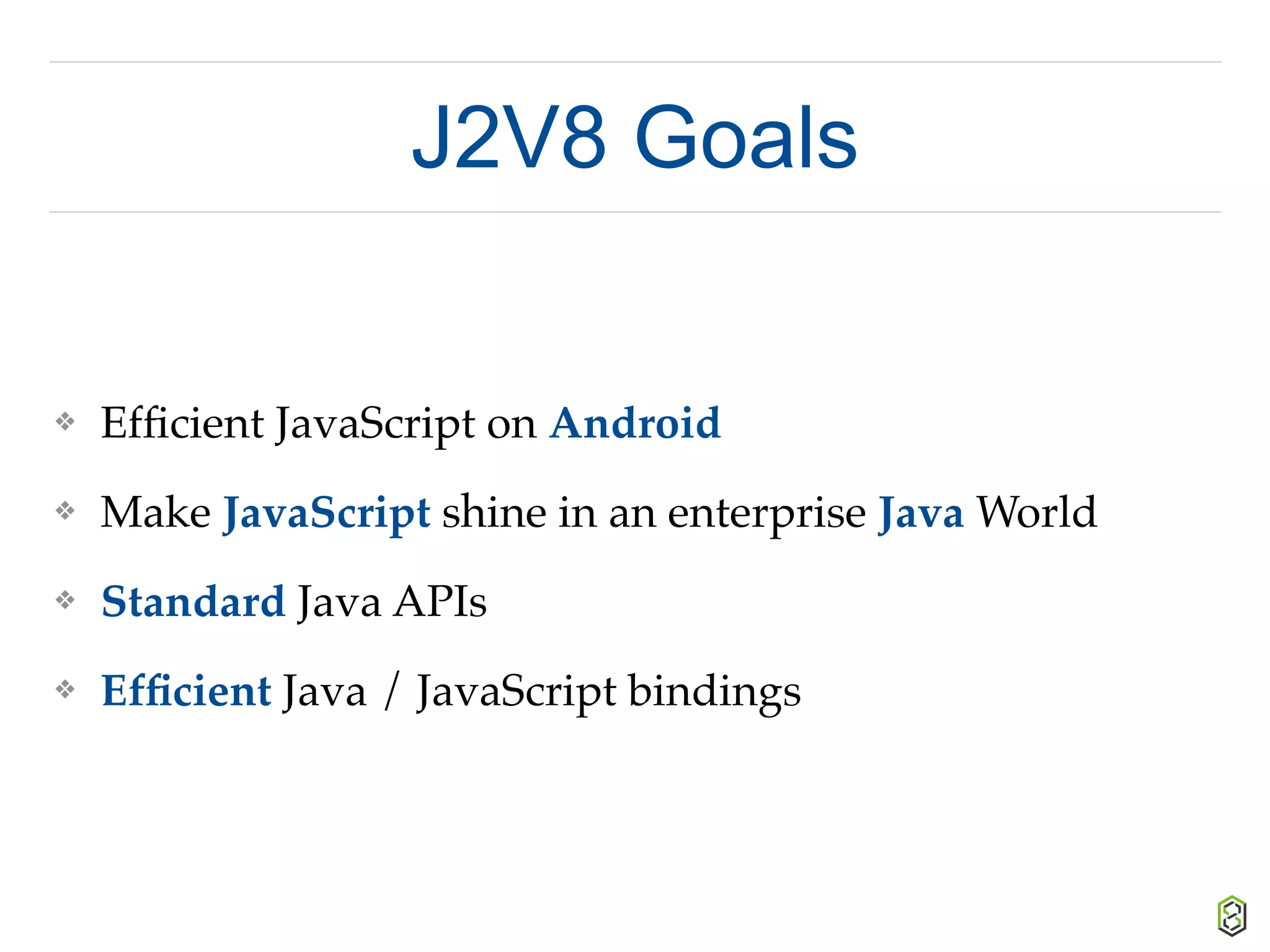 J2V8 Goals
❖ Efﬁcient JavaScript on Android
❖ Make JavaScript shine in an enterprise Java World
❖ Standard Java APIs
❖ Efﬁcient Java / JavaScript bindings
 