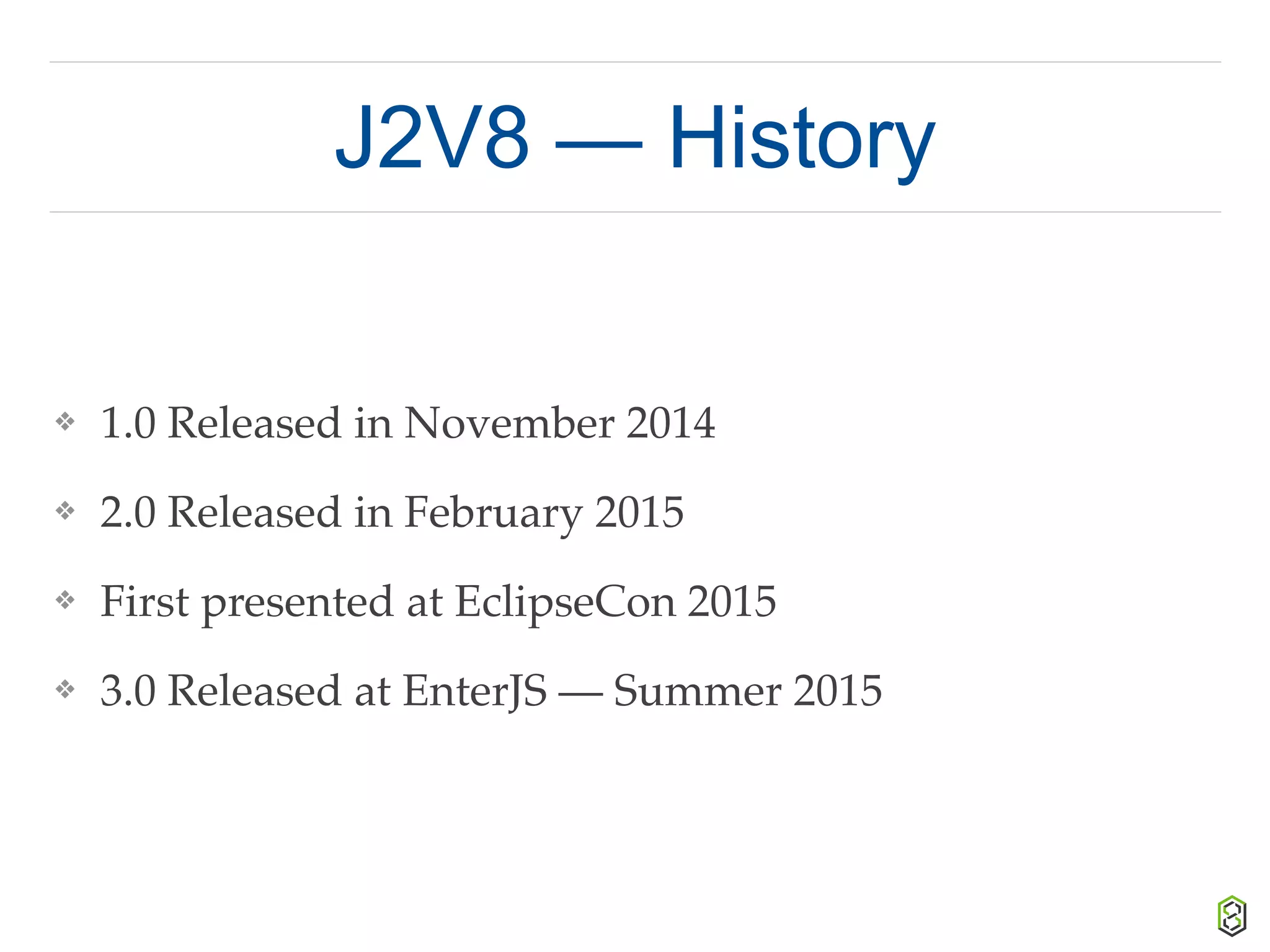 J2V8 — History
❖ 1.0 Released in November 2014
❖ 2.0 Released in February 2015
❖ First presented at EclipseCon 2015
❖ 3.0 Released at EnterJS — Summer 2015
 