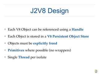 J2V8 Design
❖ Each V8 Object can be referenced using a Handle
❖ Each Object is stored in a V8 Persistent Object Store
❖ Objects must be explicitly freed
❖ Primitives where possible (no wrappers)
❖ Single Thread per isolate
 