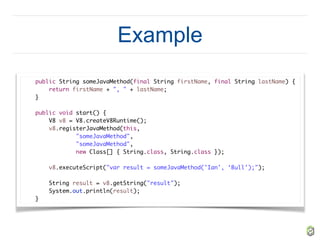 Example
public String someJavaMethod(final String firstName, final String lastName) {
return firstName + ", " + lastName;
}
public void start() {
V8 v8 = V8.createV8Runtime();
v8.registerJavaMethod(this,
"someJavaMethod",
"someJavaMethod",
new Class[] { String.class, String.class });
v8.executeScript("var result = someJavaMethod('Ian', ‘Bull');");
String result = v8.getString("result");
System.out.println(result);
}
 