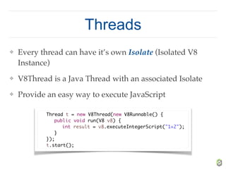 Threads
❖ Every thread can have it’s own Isolate (Isolated V8
Instance)
❖ V8Thread is a Java Thread with an associated Isolate
❖ Provide an easy way to execute JavaScript
Thread t = new V8Thread(new V8Runnable() {
public void run(V8 v8) {
int result = v8.executeIntegerScript("1+2");
}
});
t.start();
 