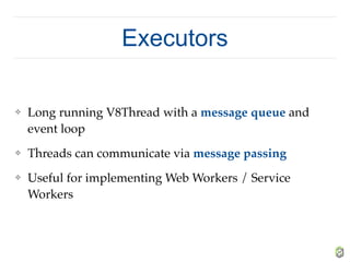 Executors
❖ Long running V8Thread with a message queue and
event loop
❖ Threads can communicate via message passing
❖ Useful for implementing Web Workers / Service
Workers
 