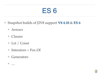 ES 6
❖ Snapshot builds of J2V8 support V8 4.10 & ES 6
❖ Arrows
❖ Classes
❖ Let / Const
❖ Interators + For..Of
❖ Generators
❖ …
 