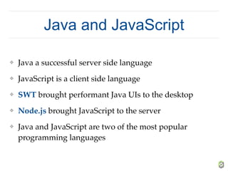 Java and JavaScript
❖ Java a successful server side language
❖ JavaScript is a client side language
❖ SWT brought performant Java UIs to the desktop
❖ Node.js brought JavaScript to the server
❖ Java and JavaScript are two of the most popular
programming languages
 
