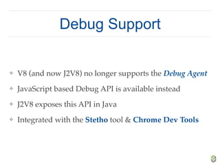 Debug Support
❖ V8 (and now J2V8) no longer supports the Debug Agent
❖ JavaScript based Debug API is available instead
❖ J2V8 exposes this API in Java
❖ Integrated with the Stetho tool & Chrome Dev Tools
 