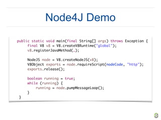 Node4J Demo
public static void main(final String[] args) throws Exception {
final V8 v8 = V8.createV8Runtime("global");
v8.registerJavaMethod(…);
NodeJS node = V8.createNodeJS(v8);
V8Object exports = node.requireScript(nodeCode, "http");
exports.release();
boolean running = true;
while (running) {
running = node.pumpMessageLoop();
}
}
 
