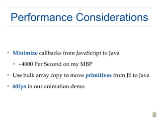 Performance Considerations
❖ Minimize callbacks from JavaScript to Java
❖ ~4000 Per Second on my MBP
❖ Use bulk array copy to move primitives from JS to Java
❖ 60fps in our animation demo
 