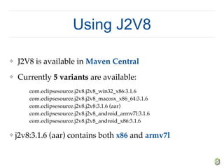 Using J2V8
❖ J2V8 is available in Maven Central
❖ Currently 5 variants are available:
com.eclipsesource.j2v8.j2v8_win32_x86:3.1.6 
com.eclipsesource.j2v8.j2v8_macosx_x86_64:3.1.6 
com.eclipsesource.j2v8.j2v8:3.1.6 (aar) 
com.eclipsesource.j2v8.j2v8_android_armv7l:3.1.6 
com.eclipsesource.j2v8.j2v8_android_x86:3.1.6
❖ j2v8:3.1.6 (aar) contains both x86 and armv7l
 