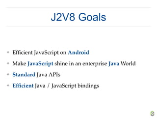 J2V8 Goals
❖ Efﬁcient JavaScript on Android
❖ Make JavaScript shine in an enterprise Java World
❖ Standard Java APIs
❖ Efﬁcient Java / JavaScript bindings
 