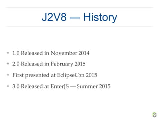 J2V8 — History
❖ 1.0 Released in November 2014
❖ 2.0 Released in February 2015
❖ First presented at EclipseCon 2015
❖ 3.0 Released at EnterJS — Summer 2015
 