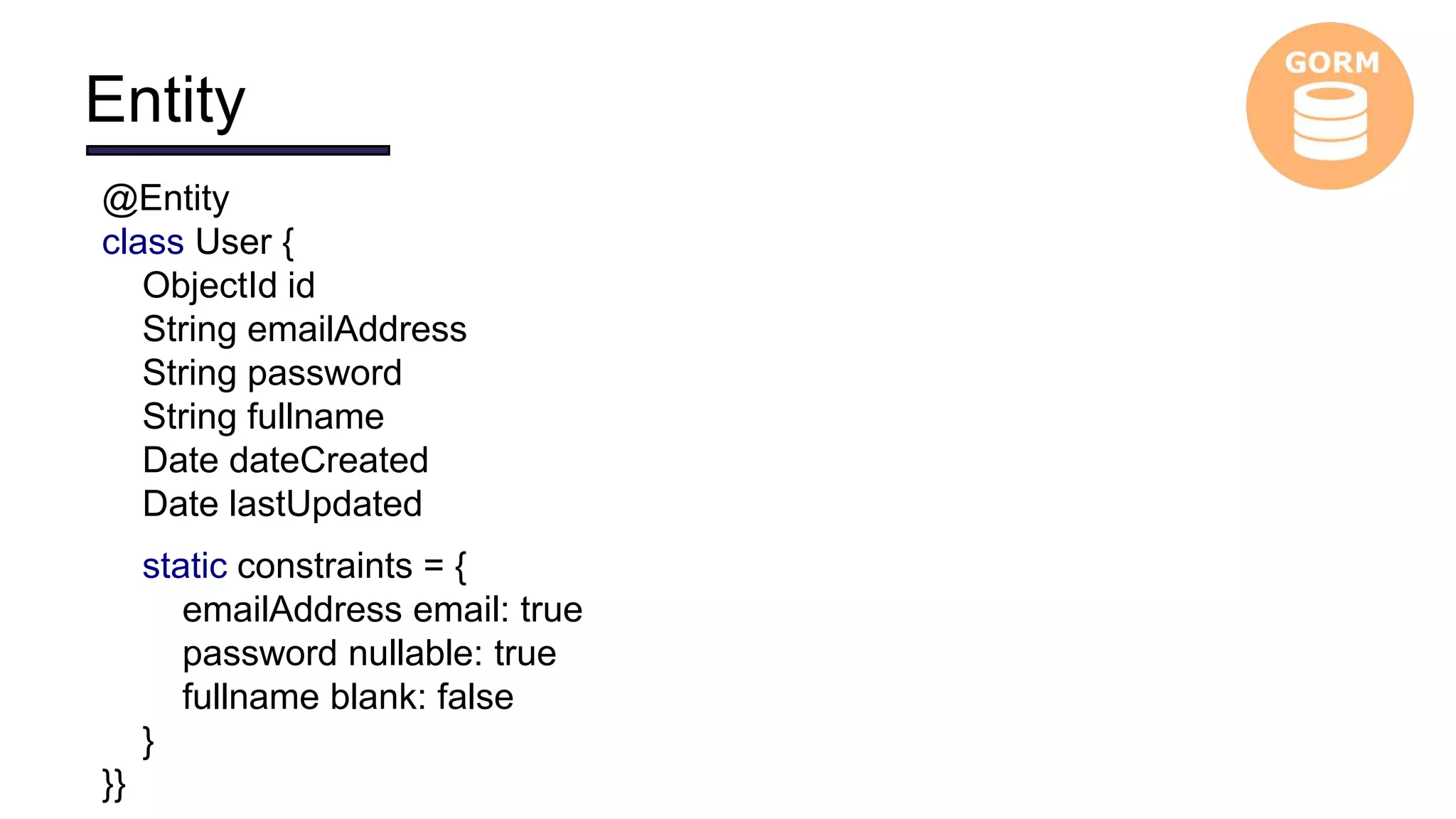 Entity
@Entity
class User {
ObjectId id
String emailAddress
String password
String fullname
Date dateCreated
Date lastUpdated
static constraints = {
emailAddress email: true
password nullable: true
fullname blank: false
}
}}
 