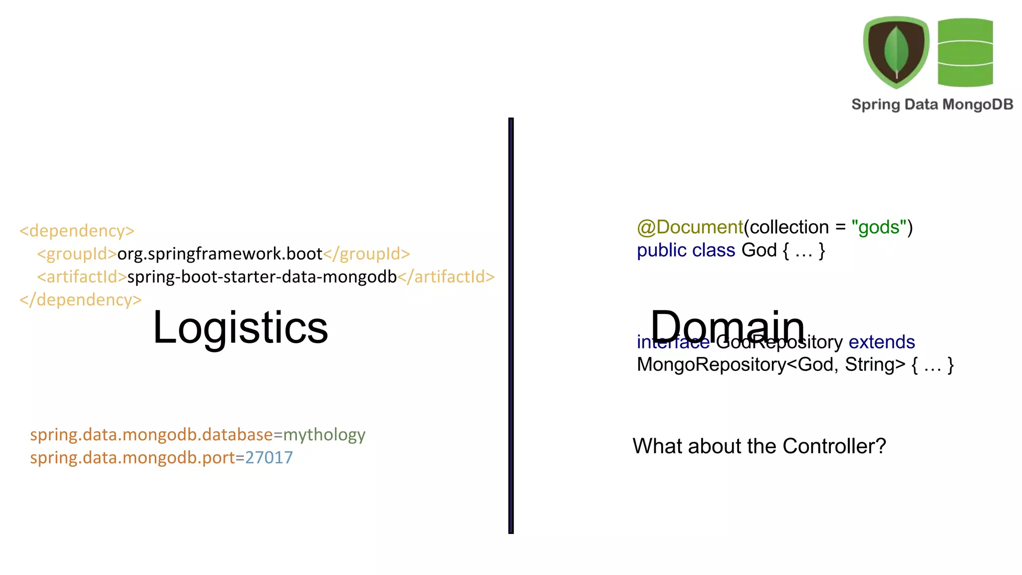 @Document(collection = "gods")
public class God { … }
interface GodRepository extends
MongoRepository<God, String> { … }
What about the Controller?
<dependency>
<groupId>org.springframework.boot</groupId>
<artifactId>spring-boot-starter-data-mongodb</artifactId>
</dependency>
spring.data.mongodb.database=mythology
spring.data.mongodb.port=27017
Logistics Domain
 