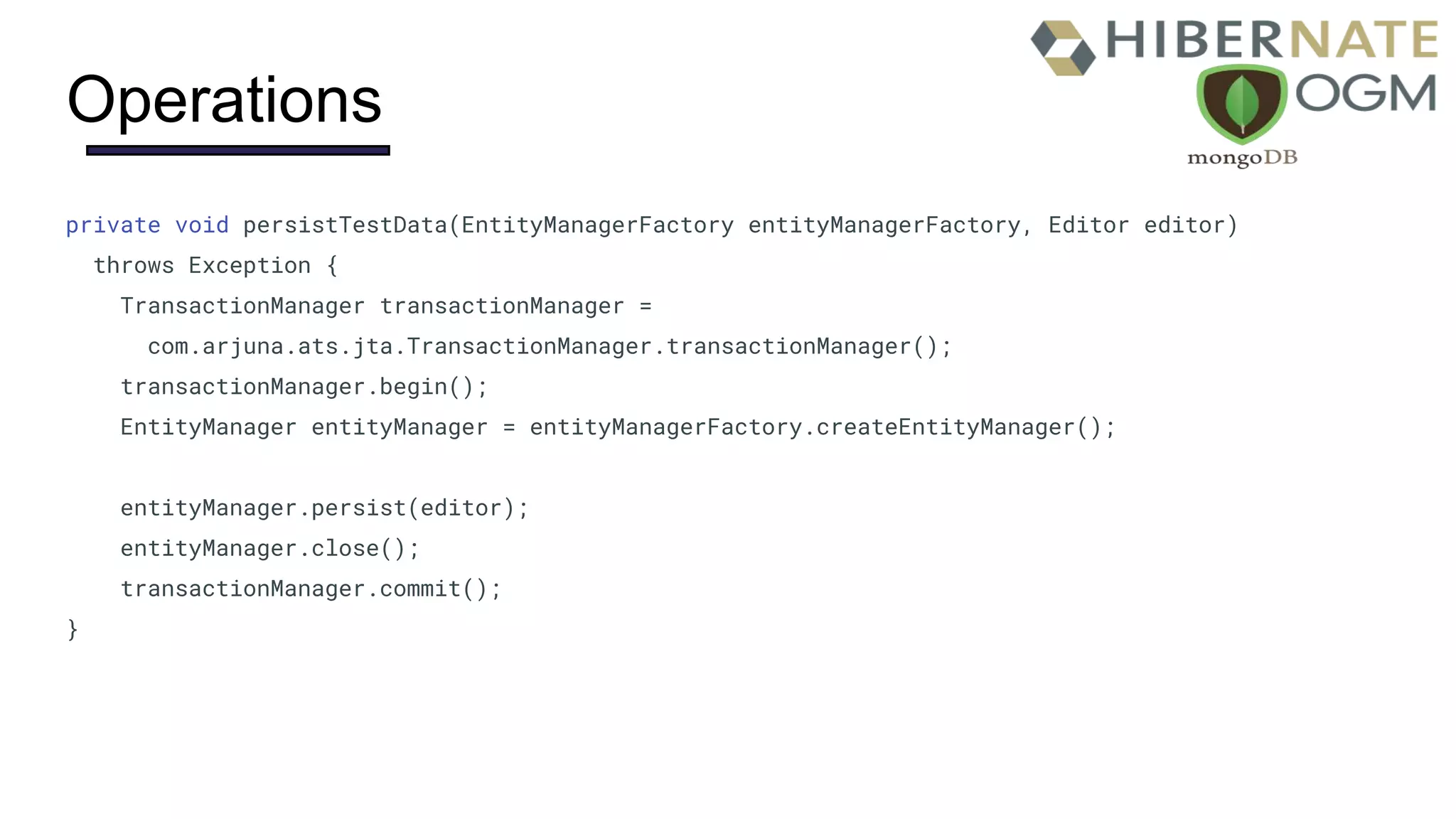 Operations
private void persistTestData(EntityManagerFactory entityManagerFactory, Editor editor)
throws Exception {
TransactionManager transactionManager =
com.arjuna.ats.jta.TransactionManager.transactionManager();
transactionManager.begin();
EntityManager entityManager = entityManagerFactory.createEntityManager();
entityManager.persist(editor);
entityManager.close();
transactionManager.commit();
}
 