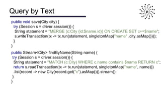 Query by Text
public void save(City city) {
try (Session s = driver.session()) {
String statement = "MERGE (c:City {id:$name.id}) ON CREATE SET c+=$name";
s.writeTransaction(tx -> tx.run(statement, singletonMap("name" ,city.asMap())));
}
}
public Stream<City> findByName(String name) {
try (Session s = driver.session()) {
String statement = "MATCH (c:City) WHERE c.name contains $name RETURN c";
return s.readTransaction(tx -> tx.run(statement, singletonMap("name", name)))
.list(record -> new City(record.get("c").asMap())).stream();
}
}
 
