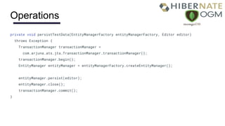 Operations
private void persistTestData(EntityManagerFactory entityManagerFactory, Editor editor)
throws Exception {
TransactionManager transactionManager =
com.arjuna.ats.jta.TransactionManager.transactionManager();
transactionManager.begin();
EntityManager entityManager = entityManagerFactory.createEntityManager();
entityManager.persist(editor);
entityManager.close();
transactionManager.commit();
}
 