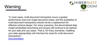 Warning
“In most cases, multi-document transaction incurs a greater
performance cost over single document writes, and the availability of
multi-document transactions should not be a replacement for
effective schema design. For many scenarios, the denormalized data
model (embedded documents and arrays) will continue to be optimal
for your data and use cases. That is, for many scenarios, modeling
your data appropriately will minimize the need for multi-document
transactions.”
Documentation
 