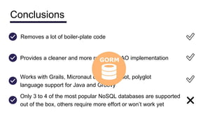 Conclusions
Provides a cleaner and more readable DAO implementation ✅
Works with Grails, Micronaut or Spring Boot, polyglot
language support for Java and Groovy
✅
Removes a lot of boiler-plate code ✅
Only 3 to 4 of the most popular NoSQL databases are supported
out of the box, others require more effort or won’t work yet ❌
 