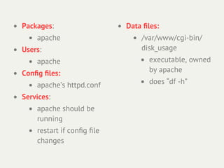 • Packages:                  • Data ﬁles:
    • apache                    • /var/www/cgi-bin/
• Users:                           disk_usage
    • apache                      • executable, owned
                                     by apache
• Conﬁg ﬁles:
    • apache’s httpd.conf         • does “df -h”
• Services:
    • apache should be
      running
    • restart if conﬁg ﬁle
      changes
 