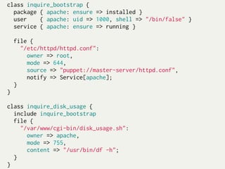 class inquire_bootstrap {
  package { apache: ensure => installed }
  user     { apache: uid => 1000, shell => "/bin/false" }
  service { apache: ensure => running }
 
  file {
    "/etc/httpd/httpd.conf":
       owner => root,
       mode => 644,
       source => "puppet://master-server/httpd.conf",
       notify => Service[apache];
  }
}
 
class inquire_disk_usage {
  include inquire_bootstrap
  file {
    "/var/www/cgi-bin/disk_usage.sh":
       owner => apache,
       mode => 755,
       content => "/usr/bin/df -h";
  }
}
 