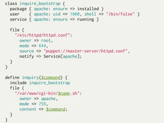 class inquire_bootstrap {
  package { apache: ensure => installed }
  user     { apache: uid => 1000, shell => "/bin/false" }
  service { apache: ensure => running }
 
  file {
    "/etc/httpd/httpd.conf":
       owner => root,
       mode => 644,
       source => "puppet://master-server/httpd.conf",
       notify => Service[apache];
  }
}
 
define inquiry($command) {
  include inquire_bootstrap
  file {
    "/var/www/cgi-bin/$name.sh":
       owner => apache,
       mode => 755,
       content => $command;
  }
}
 