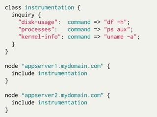 class instrumentation {
  inquiry {
    "disk-usage": command => "df -h";
    "processes":   command => "ps aux";
    "kernel-info": command => "uname -a";
  }
}

node “appserver1.mydomain.com” {
  include instrumentation
}

node “appserver2.mydomain.com” {
  include instrumentation
}
 