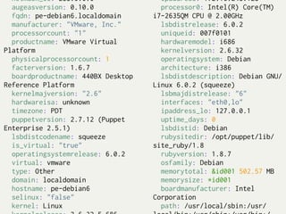 netmask_lo: 255.0.0.0               ipaddress: 172.16.245.128
  augeasversion: 0.10.0               processor0: Intel(R) Core(TM)
  fqdn: pe-debian6.localdomain      i7-2635QM CPU @ 2.00GHz
  manufacturer: "VMware, Inc."        lsbdistrelease: 6.0.2
  processorcount: "1"                 uniqueid: 007f0101
  productname: VMware Virtual         hardwaremodel: i686
Platform                              kernelversion: 2.6.32
  physicalprocessorcount: 1           operatingsystem: Debian
  facterversion: 1.6.7                architecture: i386
  boardproductname: 440BX Desktop     lsbdistdescription: Debian GNU/
Reference Platform                  Linux 6.0.2 (squeeze)
  kernelmajversion: "2.6"             lsbmajdistrelease: "6"
  hardwareisa: unknown                interfaces: "eth0,lo"
  timezone: PDT                       ipaddress_lo: 127.0.0.1
  puppetversion: 2.7.12 (Puppet       uptime_days: 0
Enterprise 2.5.1)                     lsbdistid: Debian
  lsbdistcodename: squeeze            rubysitedir: /opt/puppet/lib/
  is_virtual: "true"                site_ruby/1.8
  operatingsystemrelease: 6.0.2       rubyversion: 1.8.7
  virtual: vmware                     osfamily: Debian
  type: Other                         memorytotal: &id001 502.57 MB
  domain: localdomain                 memorysize: *id001
  hostname: pe-debian6                boardmanufacturer: Intel
  selinux: "false"                  Corporation
  kernel: Linux                       path: /usr/local/sbin:/usr/
 