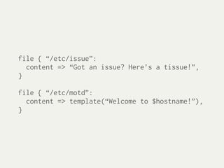 file { “/etc/issue”:
  content => “Got an issue? Here’s a tissue!”,
}

file { “/etc/motd”:
  content => template(“Welcome to $hostname!”),
}
 