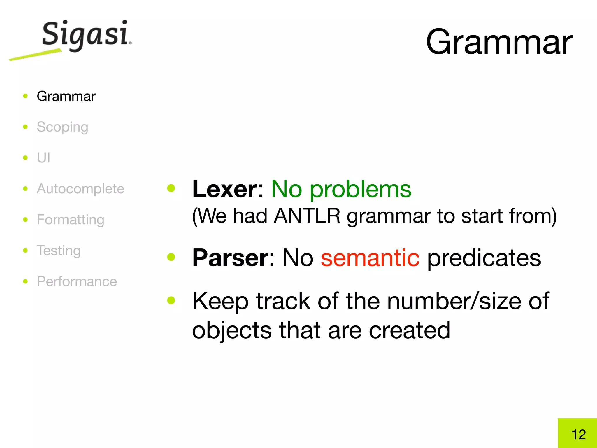 Grammar
• Grammar

• Scoping

• UI

• Autocomplete   • Lexer: No problems
• Formatting       (We had ANTLR grammar to start from)
• Testing
                 • Parser: No semantic predicates
• Performance
                 • Keep track of the number/size of
                   objects that are created



                                                          12
 