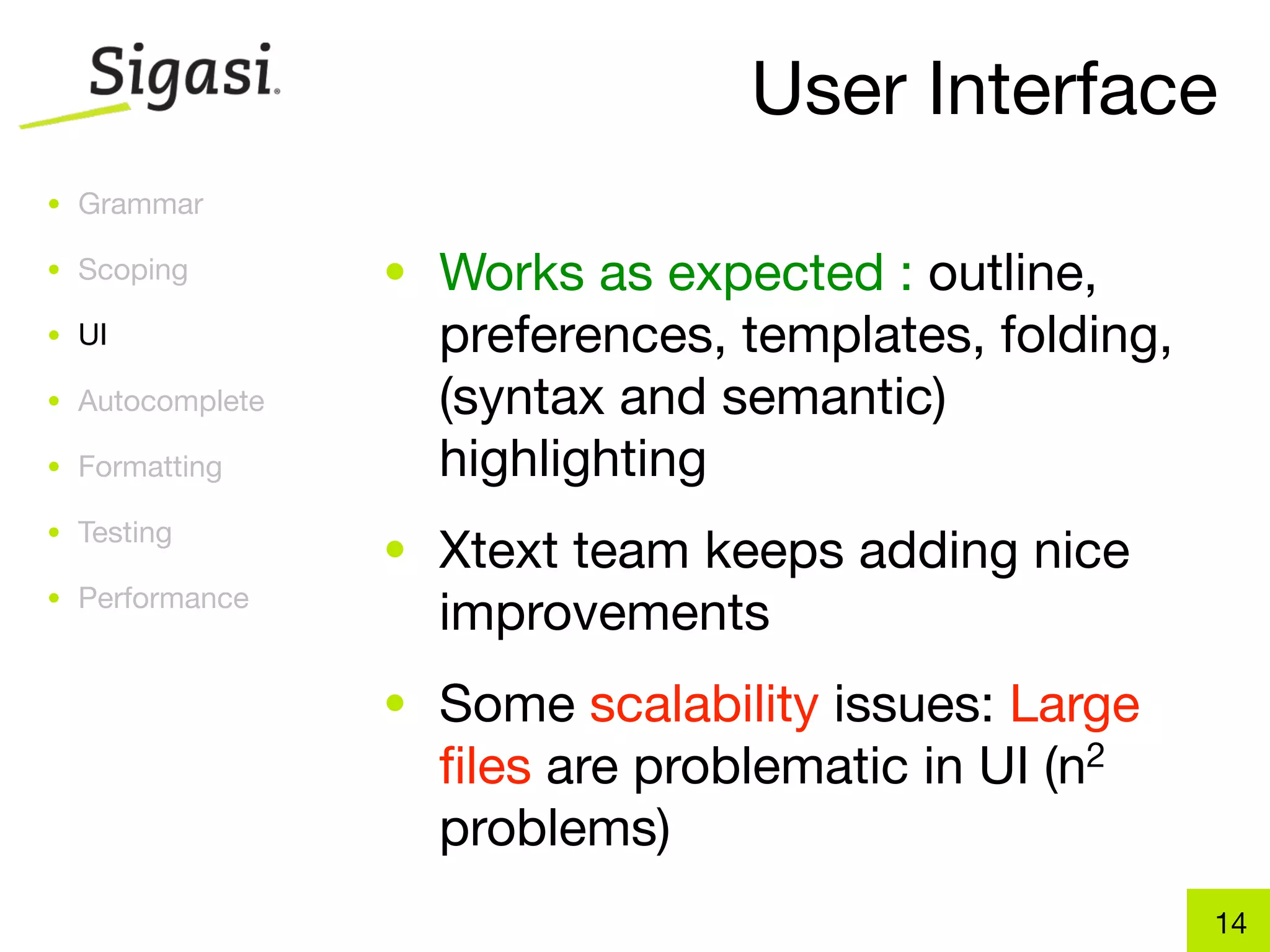 User Interface
• Grammar

• Scoping        • Works as expected : outline,
• UI               preferences, templates, folding,
• Autocomplete     (syntax and semantic)
• Formatting       highlighting
• Testing
                 • Xtext team keeps adding nice
• Performance
                   improvements
                 • Some scalability issues: Large
                   ﬁles are problematic in UI   (n 2

                   problems)
                                                       14
 