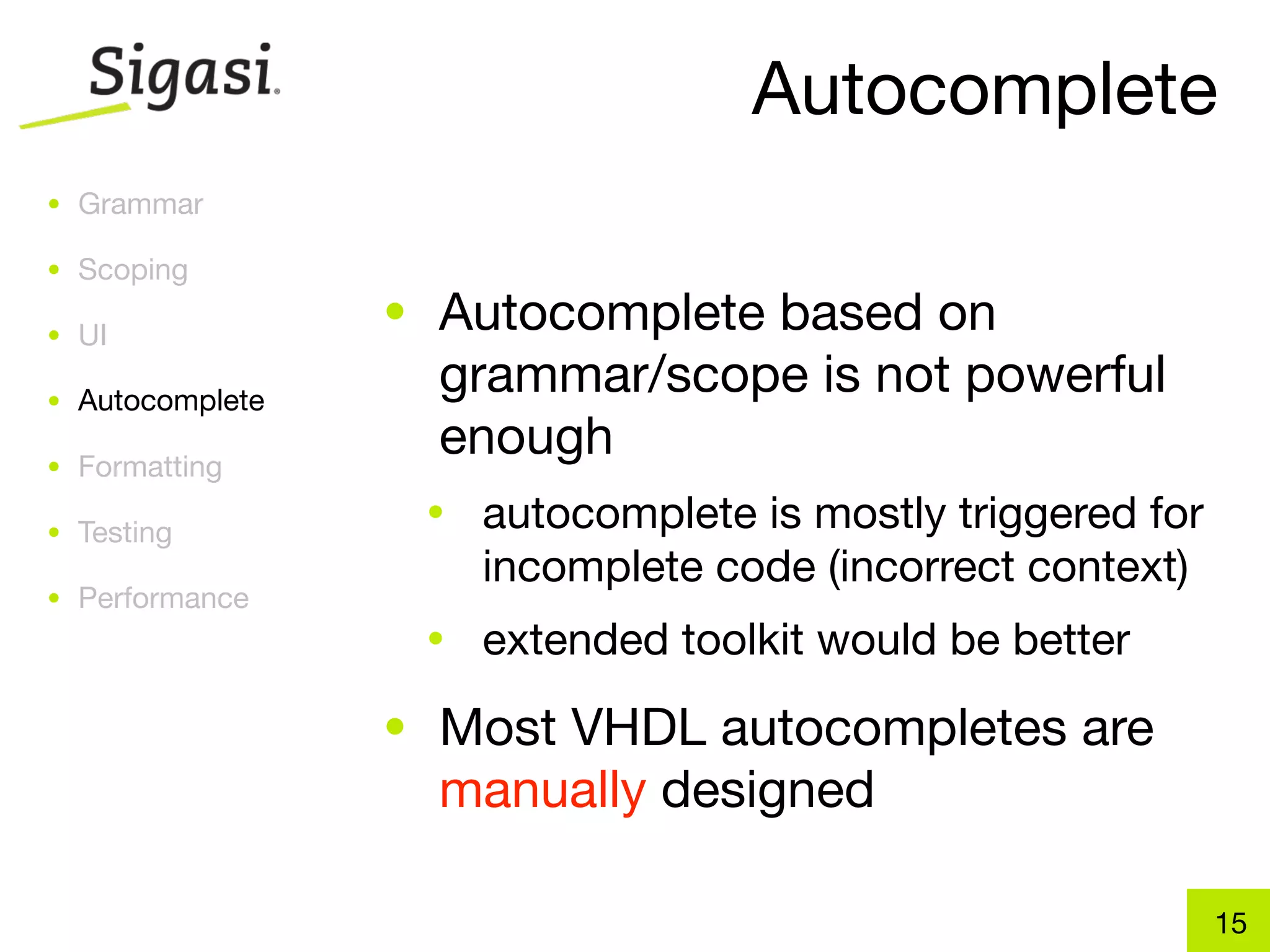 Autocomplete
• Grammar

• Scoping

• UI
                 • Autocomplete based on
• Autocomplete
                   grammar/scope is not powerful
• Formatting
                   enough
• Testing
                  •   autocomplete is mostly triggered for
                      incomplete code (incorrect context)
• Performance
                  •   extended toolkit would be better
                 • Most VHDL autocompletes are
                   manually designed

                                                             15
 