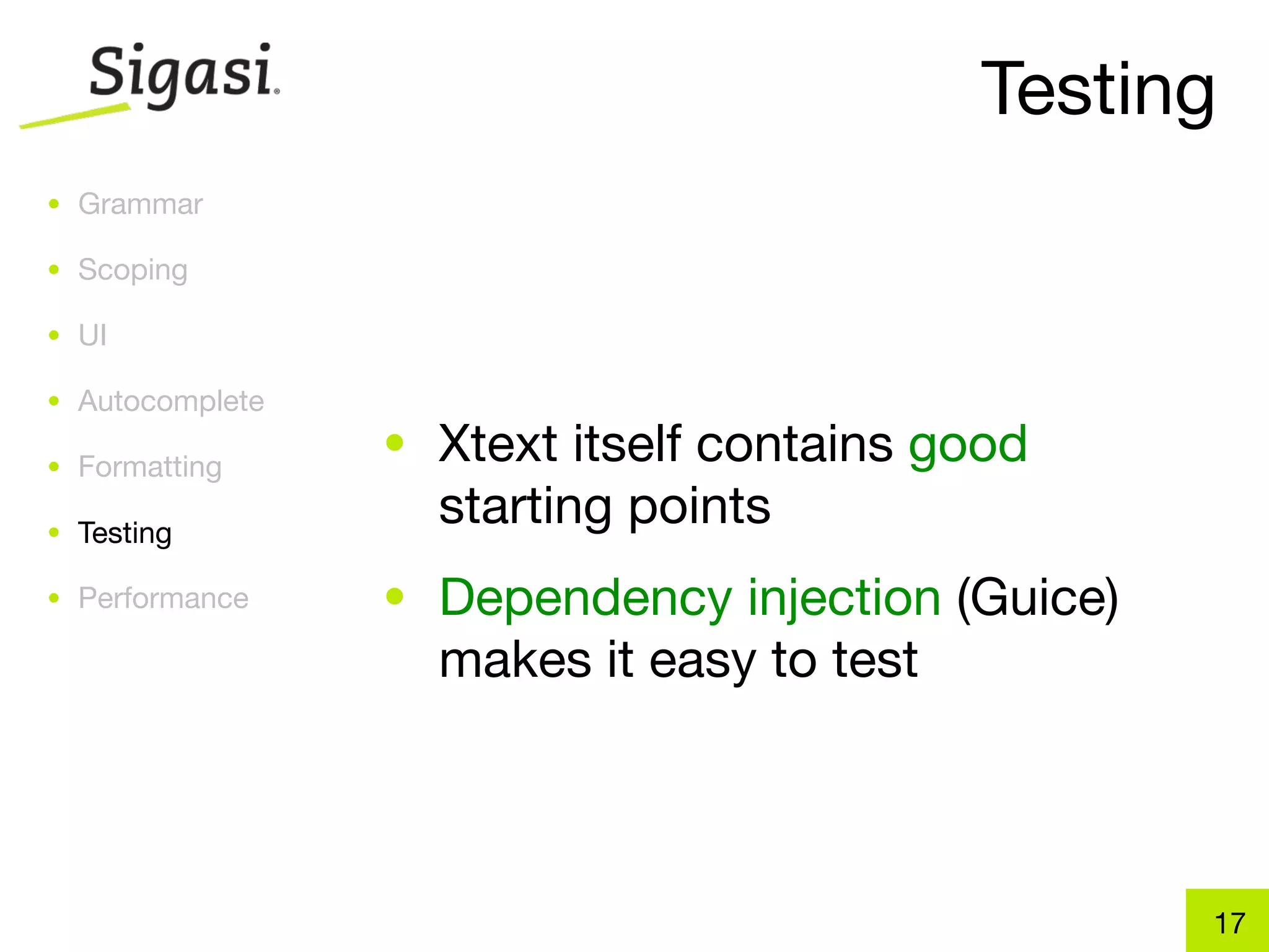 Testing
• Grammar

• Scoping

• UI

• Autocomplete

• Formatting
                 • Xtext itself contains good
• Testing
                   starting points
• Performance    • Dependency injection (Guice)
                   makes it easy to test



                                                  17
 