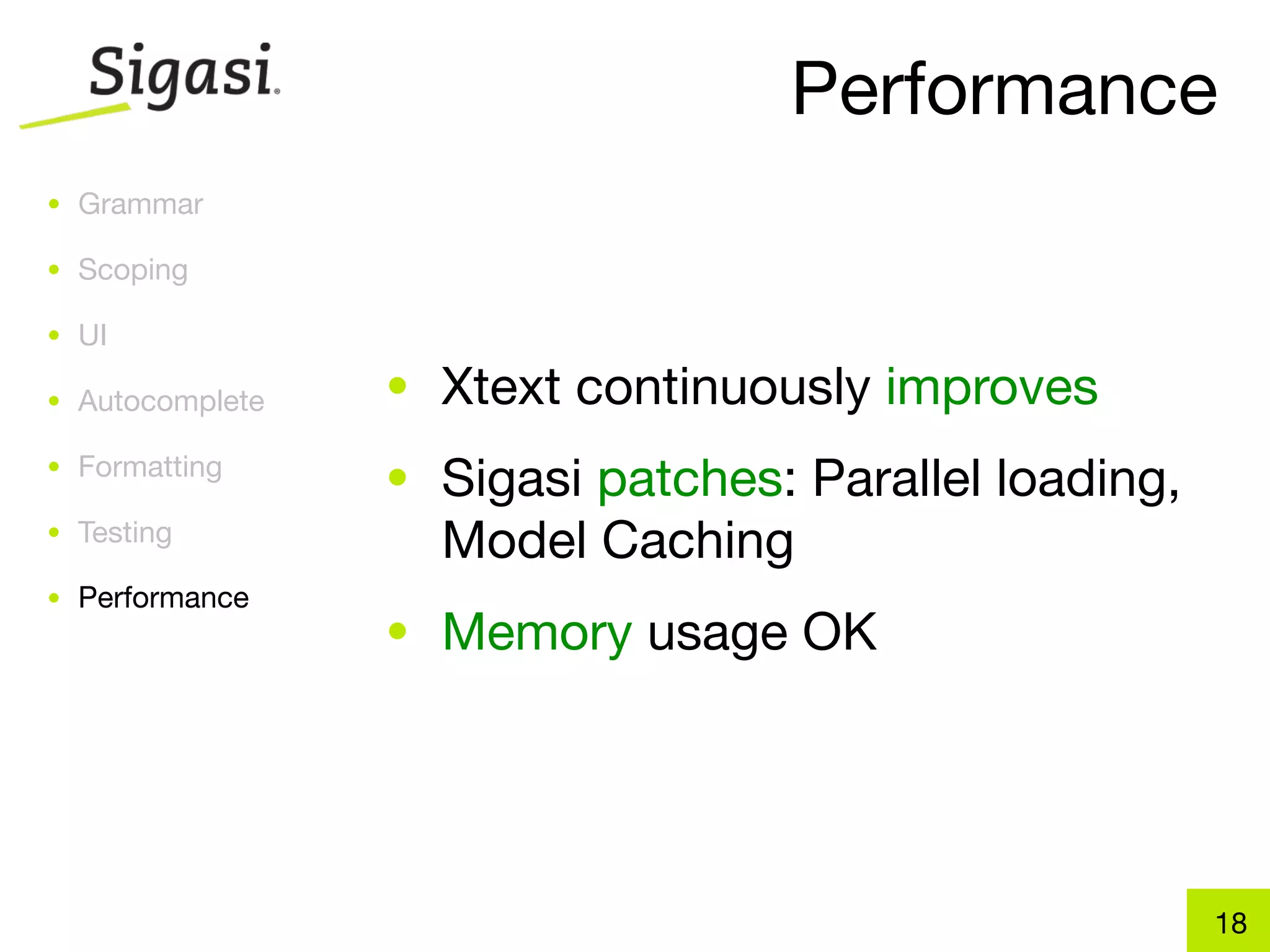Performance
• Grammar

• Scoping

• UI

• Autocomplete   • Xtext continuously improves
• Formatting
                 • Sigasi patches: Parallel loading,
• Testing
                   Model Caching
• Performance
                 • Memory usage OK




                                                       18
 