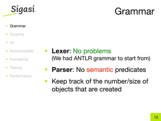 Grammar
• Grammar

• Scoping

• UI

• Autocomplete   • Lexer: No problems
• Formatting       (We had ANTLR grammar to start from)
• Testing
                 • Parser: No semantic predicates
• Performance
                 • Keep track of the number/size of
                   objects that are created



                                                          12
 