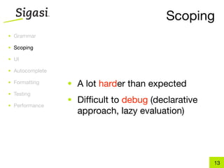 Scoping
• Grammar

• Scoping

• UI

• Autocomplete

• Formatting     • A lot harder than expected
• Testing
                 • Difﬁcult to debug (declarative
• Performance
                   approach, lazy evaluation)




                                                    13
 