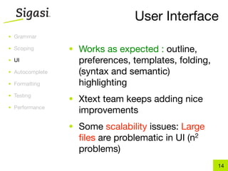 User Interface
• Grammar

• Scoping        • Works as expected : outline,
• UI               preferences, templates, folding,
• Autocomplete     (syntax and semantic)
• Formatting       highlighting
• Testing
                 • Xtext team keeps adding nice
• Performance
                   improvements
                 • Some scalability issues: Large
                   ﬁles are problematic in UI   (n 2

                   problems)
                                                       14
 