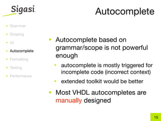 Autocomplete
• Grammar

• Scoping

• UI
                 • Autocomplete based on
• Autocomplete
                   grammar/scope is not powerful
• Formatting
                   enough
• Testing
                  •   autocomplete is mostly triggered for
                      incomplete code (incorrect context)
• Performance
                  •   extended toolkit would be better
                 • Most VHDL autocompletes are
                   manually designed

                                                             15
 