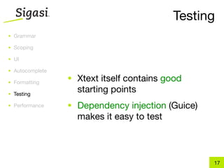 Testing
• Grammar

• Scoping

• UI

• Autocomplete

• Formatting
                 • Xtext itself contains good
• Testing
                   starting points
• Performance    • Dependency injection (Guice)
                   makes it easy to test



                                                  17
 