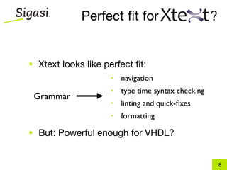 Perfect ﬁt for                         ?


• Xtext looks like perfect ﬁt:
 •   navigation        •   navigation
 •                     • type time syntax checking
     type time syntax checking
 Grammar
 •                    • linting and quick-ﬁxes
   linting and quick-ﬁxes
 • formatting         • formatting

• But: Powerful enough for VHDL?


                                                         8
 